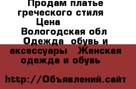 Продам платье греческого стиля  › Цена ­ 5 000 - Вологодская обл. Одежда, обувь и аксессуары » Женская одежда и обувь   